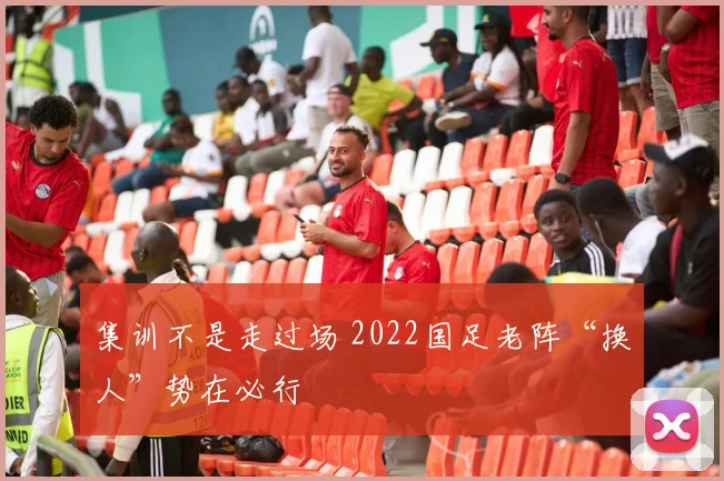 集训不是走过场 2022国足老阵“换人”势在必行