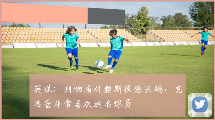 英媒：利物浦对赖斯很感兴趣，克洛普非常喜欢这名球员
