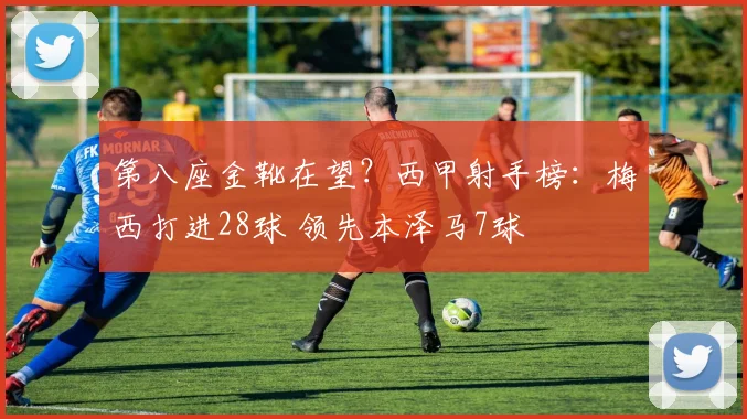 第八座金靴在望？西甲射手榜：梅西打进28球 领先本泽马7球