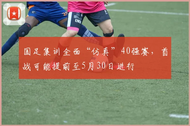 国足集训全面“仿真”40强赛，首战可能提前至5月30日进行
