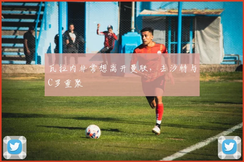 瓦拉内非常想离开曼联，去沙特与C罗重聚