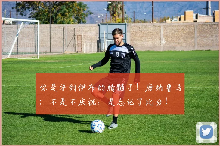 你是学到伊布的精髓了！唐纳鲁马：不是不庆祝，是忘记了比分！