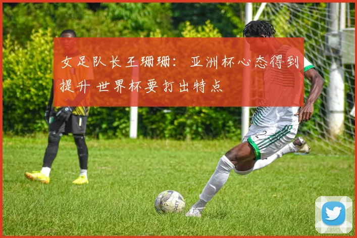 女足队长王珊珊：亚洲杯心态得到提升 世界杯要打出特点