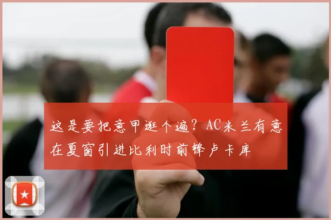 这是要把意甲逛个遍？AC米兰有意在夏窗引进比利时前锋卢卡库