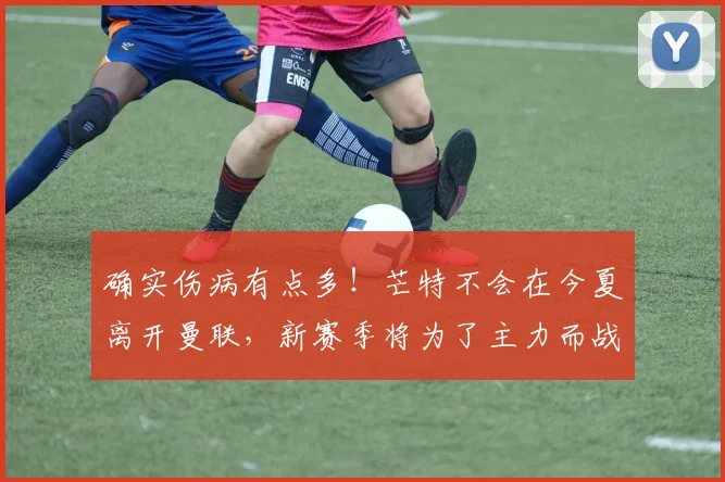 确实伤病有点多！芒特不会在今夏离开曼联，新赛季将为了主力而战