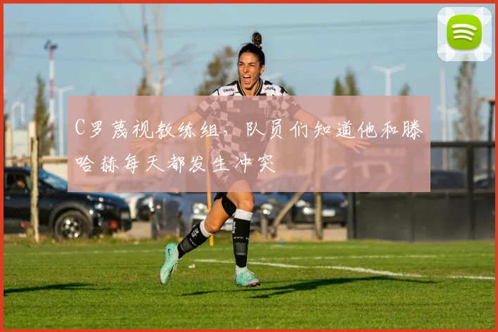 C罗蔑视教练组，队员们知道他和滕哈赫每天都发生冲突