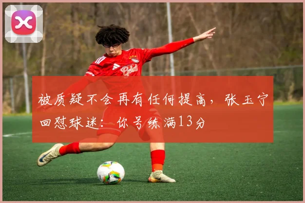 被质疑不会再有任何提高，张玉宁回怼球迷：你号练满13分