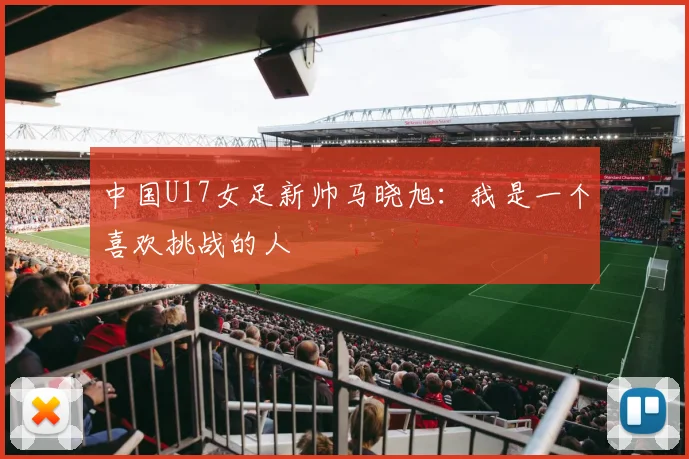 中国U17女足新帅马晓旭：我是一个喜欢挑战的人