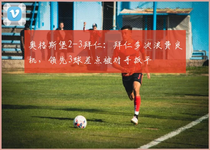 奥格斯堡2-3拜仁：拜仁多次浪费良机，领先3球差点被对手扳平