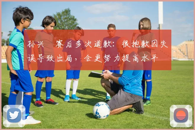 孙兴慜赛后多次道歉：很抱歉因失误导致出局，会更努力提高水平