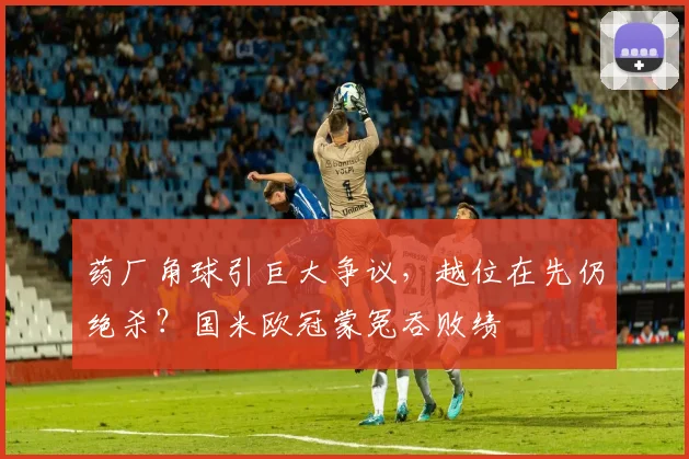 药厂角球引巨大争议，越位在先仍绝杀？国米欧冠蒙冤吞败绩
