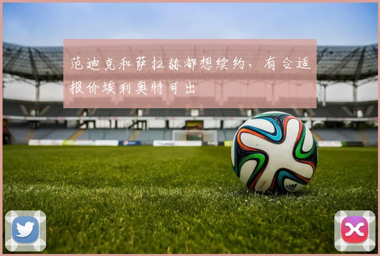 范迪克和萨拉赫都想续约，有合适报价埃利奥特可出