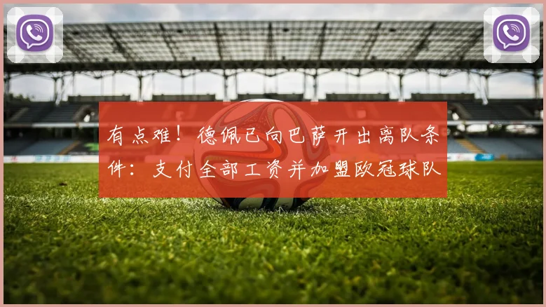有点难！德佩已向巴萨开出离队条件：支付全部工资并加盟欧冠球队