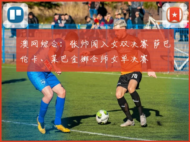 澳网综合：张帅闯入女双决赛 萨巴伦卡、莱巴金娜会师女单决赛