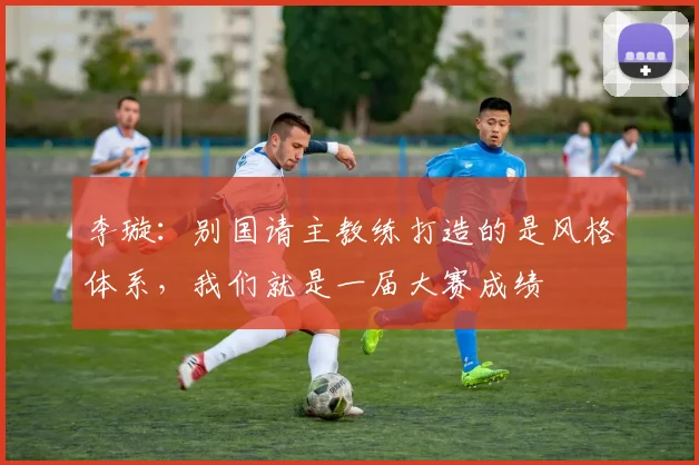 李璇：别国请主教练打造的是风格体系，我们就是一届大赛成绩
