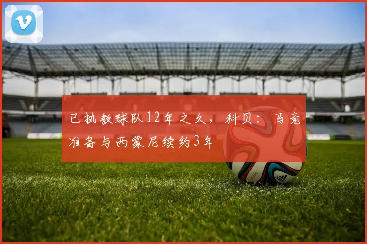 已执教球队12年之久，科贝：马竞准备与西蒙尼续约3年