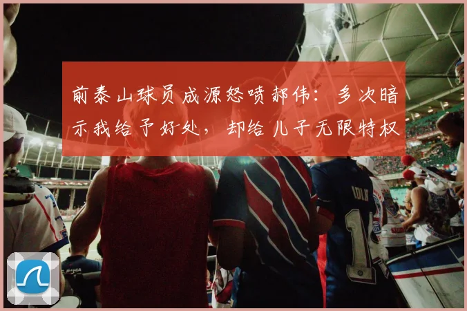 前泰山球员成源怒喷郝伟：多次暗示我给予好处，却给儿子无限特权