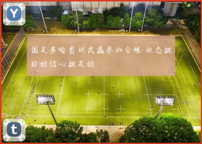 国足多哈首训武磊参加合练 状态挺好的信心挺足的