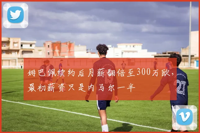 姆巴佩续约后月薪翻倍至300万欧，最初薪资只是内马尔一半