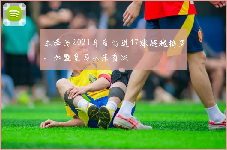 本泽马2021年度打进47球超越梅罗，加盟皇马以来首次