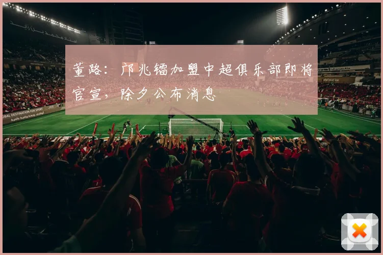 董路：邝兆镭加盟中超俱乐部即将官宣，除夕公布消息