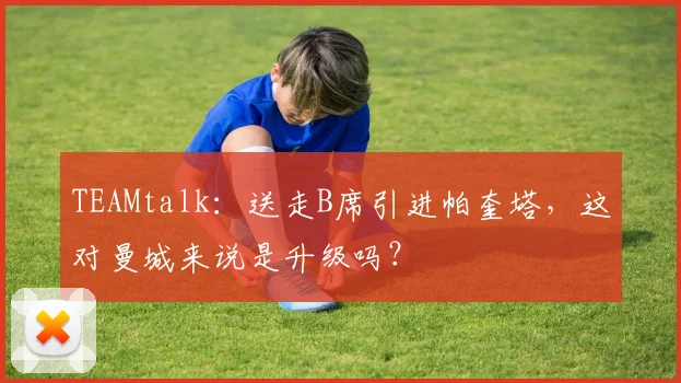 TEAMtalk：送走B席引进帕奎塔，这对曼城来说是升级吗？
