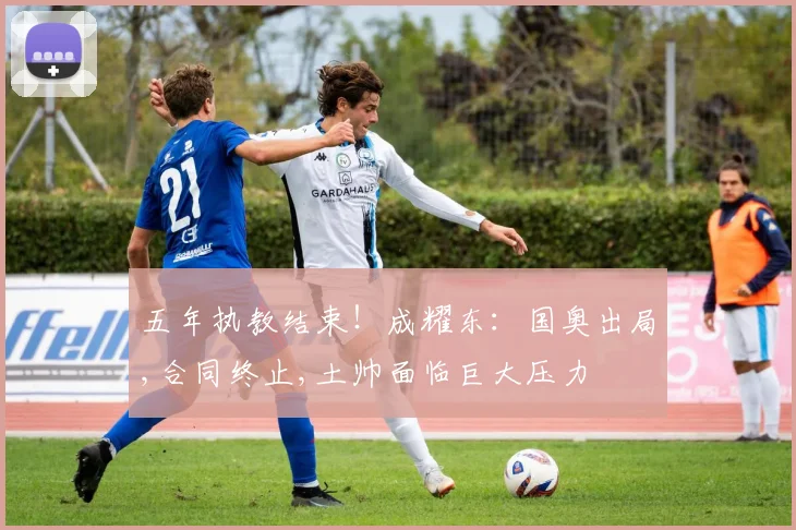 五年执教结束！成耀东：国奥出局,合同终止,土帅面临巨大压力