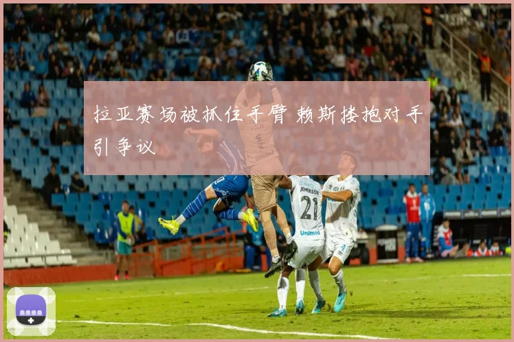 拉亚赛场被抓住手臂 赖斯搂抱对手引争议
